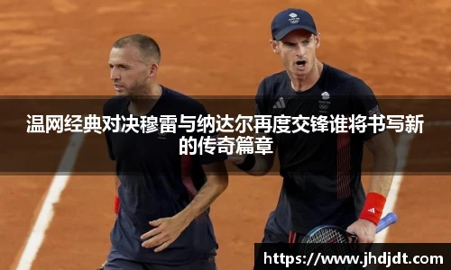 温网经典对决穆雷与纳达尔再度交锋谁将书写新的传奇篇章